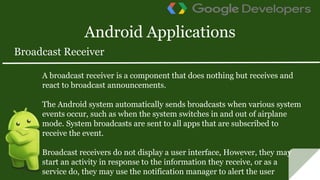 Android Applications
A broadcast receiver is a component that does nothing but receives and
react to broadcast announcements.
The Android system automatically sends broadcasts when various system
events occur, such as when the system switches in and out of airplane
mode. System broadcasts are sent to all apps that are subscribed to
receive the event.
Broadcast receivers do not display a user interface, However, they may
start an activity in response to the information they receive, or as a
service do, they may use the notification manager to alert the user
Broadcast Receiver
 