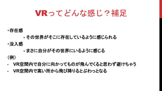 VRってどんな感じ？補足
・存在感
- その世界がそこに存在しているように感じられる
・没入感
- まさに自分がその世界にいるように感じる
（例）
- VR空間内で自分に向かってものが飛んでくると思わず避けちゃう
- VR空間内で高い所から飛び降りるとぶわっとなる
 