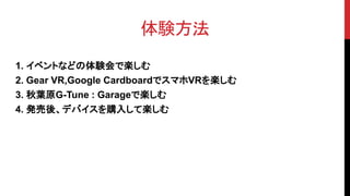 体験方法
1. イベントなどの体験会で楽しむ
2. Gear VR,Google CardboardでスマホVRを楽しむ
3. 秋葉原G-Tune : Garageで楽しむ
4. 発売後、デバイスを購入して楽しむ
 