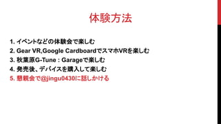 体験方法
1. イベントなどの体験会で楽しむ
2. Gear VR,Google CardboardでスマホVRを楽しむ
3. 秋葉原G-Tune : Garageで楽しむ
4. 発売後、デバイスを購入して楽しむ
5. 懇親会で@jingu0430に話しかける
 