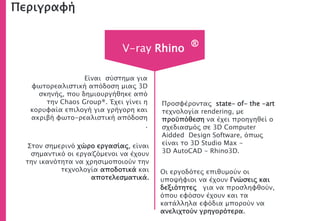 Περιγραφή
Στον σημερινό χώρο εργασίας, είναι
σημαντικό οι εργαζόμενοι να έχουν
την ικανότητα να χρησιμοποιούν την
τεχνολογία αποδοτικά και
αποτελεσματικά.
Είναι σύστημα για
φωτορεαλιστική απόδοση μιας 3D
σκηνής, που δημιουργήθηκε από
την Chaos Group®. Έχει γίνει η
κορυφαία επιλογή για γρήγορη και
ακριβή φωτο-ρεαλιστική απόδοση
.
Οι εργοδότες επιθυμούν οι
υποψήφιοι να έχουν Γνώσεις και
δεξιότητες για να προσληφθούν,
όπου εφόσον έχουν και τα
κατάλληλα εφόδια μπορούν να
ανελιχτούν γρηγορότερα.
V-ray Rhino ®
Προσφέροντας state- of- the -art
τεχνολογία rendering, με
προϋπόθεση να έχει προηγηθεί ο
σχεδιασμός σε 3D Computer
Aidded Design Software, όπως
είναι το 3D Studio Max -
3D AutoCAD - Rhino3D.
 