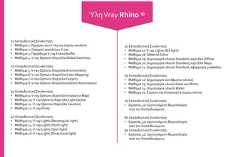 1η Εκπαιδευτική Συνάντηση:
• Μάθημα 1: Ορισμός τουV-ray ως κύριου renderer
• Μάθημα 2: Γραμμές εργαλείωνV-ray
• Μάθημα 3: ΠαράθυροV-ray Frame Buffer
• Μάθημα 4:V-ray Options (Καρτέλα Global Switches)
2η Εκπαιδευτική Συνάντηση:
• Μάθημα 5:V-rayOptions (Καρτέλα Environment)
• Μάθημα 6:V-ray Options (Καρτέλα Color Mapping)
• Μάθημα 7:V-ray Options (Καρτέλα Output)
• Μάθημα 8:V-rayOptions (Καρτέλα Indirect Illumination)
3η Εκπαιδευτική Συνάντηση:
• Μάθημα 9:V-rayOptions (Καρτέλα Irradiance Map)
• Μάθημα 10:V-rayOptions (Καρτέλα Light Cache)
• Μάθημα 11:V-rayOptions (Καρτέλα Caustics)
• Μάθημα 12:V-ray Proxy
4η Εκπαιδευτική Συνάντηση:
• Μάθημα 13:V-ray Lights (Rectangular light)
• Μάθημα 14:V-ray Lights (Point light)
• Μάθημα 15:V-ray Lights (Spot light)
• Μάθημα 16:V-ray Lights (Directional light)
5η ΕκπαιδευτικήΣυνάντηση:
• Μάθημα 17:V-ray Lights (IES light)
• Μάθημα 18: Material Editor
• Μάθημα 19: Δημιουργία υλικού Standard, καρτέλα Diffuse
• Μάθημα 20: Δημιουργία υλικού Standard, καρτέλα Maps
• Μάθημα 21: Δημιουργία υλικού Standard, εφαρμογή γυαλάδας
6η Εκπαιδευτική Συνάντηση:
• Μάθημα 22: Δημιουργία αυτόφωτου υλικού
• Μάθημα 23: Δημιουργία υλικού Glass και Mirror
• Μάθημα 24: Δημιουργία υλικούWater
• Μάθημα 25: Εύρεση και Εισαγωγή έτοιμου υλικού
7η ΕκπαιδευτικήΣυνάντηση:
• Εργασία, με προτεινόμενη θεματολογία
από τον Εκπαιδευόμενο
8η Εκπαιδευτική Συνάντηση:
• Εργασία, με προτεινόμενη θεματολογία
από τον Εκπαιδευόμενο
9η Εκπαιδευτική Συνάντηση:
• Εργασία, με προτεινόμενη θεματολογία
από τον Εκπαιδευόμενο
ΎληVray Rhino ®
 