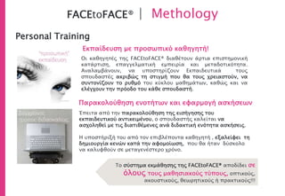 FACEtoFACE® | Methology
Personal Training
Εκπαίδευση με προσωπικό καθηγητή!
Παρακολούθηση ενοτήτων και εφαρμογή ασκήσεων
Το σύστημα εκμάθησης της FACEtoFACE® αποδίδει σε
όλους τους μαθησιακούς τύπους, οπτικούς,
ακουστικούς, θεωρητικούς ή πρακτικούς!!!
Οι καθηγητές της FACEtoFACE® διαθέτουν άρτια επιστημονική
κατάρτιση, επαγγελματική εμπειρία και μεταδοτικότητα.
Αναλαμβάνουν, να υποστηρίζουν Εκπαιδευτικά τους
σπουδαστές ακριβώς τη στιγμή που θα τους χρειαστούν, να
συντονίζουν το ρυθμό του κύκλου μαθημάτων, καθώς και να
ελέγχουν την πρόοδο του κάθε σπουδαστή.
Έπειτα από την παρακολούθηση της εισήγησης του
εκπαιδευτικού αντικειμένου, ο σπουδαστής καλείται να
ασχοληθεί με τις διατιθέμενες ανά διδακτική ενότητα ασκήσεις.
Η υποστήριξή του από τον επιβλέποντα καθηγητή , εξαλείφει τη
δημιουργία κενών κατά την αφομοίωση, που θα ήταν δύσκολο
να καλυφθούν σε μεταγενέστερο χρόνο.
 