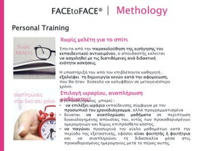 Personal Training
Χωρίς μελέτη για το σπίτι
Επιλογή ωραρίου, αναπλήρωση
μαθήματος!
FACEtoFACE® | Methology
Έπειτα από την παρακολούθηση της εισήγησης του
εκπαιδευτικού αντικειμένου, ο σπουδαστής καλείται
να ασχοληθεί με τις διατιθέμενες ανά διδακτική
ενότητα ασκήσεις.
Η υποστήριξή του από τον επιβλέποντα καθηγητή ,
εξαλείφει τη δημιουργία κενών κατά την αφομοίωση,
που θα ήταν δύσκολο να καλυφθούν σε μεταγενέστερο
χρόνο.
Ο εκπαιδευόμενος μπορεί :
• να επιλέξει ωράριο εκπαίδευσης σύμφωνα με τον
προσωπικό του χρονοδιάγραμμα, αλλά προγραμματισμένα
• δύναται να αναπληρώσει μαθήματα σε περίπτωση
δικαιολογημένης απουσίας του, εντός των προκαθορισμένων
ημερομηνιών και δίχως επιπρόσθετο κόστος.
• να παγώνει προσωρινά τον κύκλο μαθημάτων κατά την
περίοδο της εξεταστικής, εφόσον είναι φοιτητής ή φοιτήτρια
και να αναπληρώνει τη διδασκαλία μέσα στις
προκαθορισμένες ημερομηνίες μετά το πέρας αυτής.
 