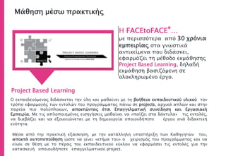 Μάθηση μέσω πρακτικής
Η FACEtoFACE®…
με περισσότερα από 30 χρόνια
εμπειρίας στα γνωστικά
αντικείμενα που διδάσκει,
εφαρμόζει τη μέθοδο εκμάθησης
Project Based Learning, δηλαδή
εκμάθηση βασιζόμενη σε
ολοκληρωμένο έργο.
Project Based Learning
Ο εκπαιδευόμενος διδάσκεται την ύλη και μαθαίνει με τη βοήθεια εκπαιδευτικού υλικού τον
τρόπο εφαρμογής των εντολών του προγράμματος πάνω σε projects, αρχικά απλών και στην
πορεία πιο πολύπλοκων, αποκτώντας έτσι Επαγγελματική συνείδηση και Εργασιακή
Εμπειρία. Με τις απλοποιημένες εισηγήσεις μαθαίνει να «παίζει στα δάκτυλα» τις εντολές,
να διαβάζει και να εξοικειώνεται με τη δημιουργία οποιουδήποτε έργου ανά διδακτική
ενότητα.
Μέσα από την πρακτική εξάσκηση, με την κατάλληλη υποστήριξη των Καθηγητών του,
αποκτά αυτοπεποίθηση ώστε να γίνει «κτήμα του» ο χειρισμός του προγράμματος και να
είναι σε θέση με το πέρας του εκπαιδευτικού κύκλου να εφαρμόσει τις εντολές για την
κατασκευή οποιουδήποτε επαγγελματικού project.
 