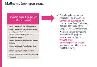 Project Based Learning
(Ενδεικτικά)
 Project Σχεδιασμός Δαχτυλιδιού “Band”
 Project Σχεδιασμός Δαχτυλιδιού Eternity
με ρυθμίσεις “Claw”
 Project Σχεδιασμός Δαχτυλιδιού με
πολύτιμους λίθους.
 Project Σχεδιασμός Δαχτυλιδιού Cathedral
Solitaire.
 Project Σχεδιασμός Fancy Solitaire Ring.
 Project Δημιουργία Simple Chevalier
 Project Σχεδιασμός Smartphone ( Iphone®
Version 4)
 Ολοκληρώνοντας τα
Projects, σας δίνετε η
μοναδική ευκαιρία να
προτείνετε ένα δικό σας
project (σχέδιο, έργο,
σκηνή) να υλοποιήσετε.
 Αφενός να αποκτήσετε
αυτοπεποίθηση και
αφετέρου να έχετε το
πρώτο σας
επαγγελματικό project
για να το εντάξετε στο
Portfolio σας.
Μάθηση μέσω πρακτικής
 