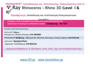 FACEtoFACE® Εκπαιδεύουμε και Πιστοποιούμε Επαγγελματίες από το
1984.
www.f2f.gr www.facetoface.gr
• Επίσημα, Πιστοποιημένα Εκπαιδευτικά & Εξεταστικά Κέντρα
Authorized Training & Certification Centers Chaosgroup., Mc Neel
Εκπαιδευτικά & Εξεταστικά Κέντρα
FACEtoFACE® Αθήνας:
Κάνιγγος 13, Πλατεία Κάνιγγος 210 3803806
FACEtoFACE®Δάφνης: Αβέρωφ 48, (Πλατεία Καλογήρων Μετρό Δάφνης) 210 9761101
FACEtoFACE® Αμαρουσίου:
Δήμητρος 3 (Πεζόδρομο) 210 8026216
Διεξαγωγή Μαθημάτων & Εξετάσεων (από 10πμ – 9μμ στα Εκπαιδευτήριά μας)
V_Ray Rhinoceros - Rhino 3D (Level I &
II)®
Προσφέρουμε, Εκπαίδευση και πιστοποίηση Επαγγελματικού
επιπέδου.
 