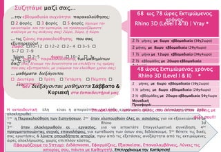 68 ως 78 ώρες Εκτιμώμενος
χρόνος
2 ½ μήνες με 6ωρο εβδομαδιαίο (3Φχ2ωρο)
2 μήνες με 8ωρο εβδομαδιαίο (2Φχ4ωρο)
1 ½ μήνα με 12ωρο εβδομαδιαίο (3Φχ4ωρο)
2 ½ εβδομάδες με 20ωρο εβδομαδιαίο
4χ4ωρο)
Μοναδική
Προσφορά:........................................................
H εκπαιδευτική ύλη είναι η απαραίτητη για κάθε εργασιακό χώρο και ολοκληρώνεται όταν
ολοκληρωθεί:
1ον η Παρακολούθηση των Εισηγήσεων, 2ον όταν υλοποιηθούν όλες οι ασκήσεις για να εξοικειώνεστε με
το Rhino 3d
3ον όταν ολοκληρωθούν οι εργασίες, για να αποκτάτε Επαγγελματική συνείδηση, 4ον
πραγματοποιώντας συχνές επαναλήψεις για εμπέδωση των όσων σας διδάσκουμε, 5ον θέτετε τις δικές
σας ερωτήσεις & λύνετε οποιαδήποτε απορία, πριν από τις εξετάσεις ανεξάρτητα από τις εκτιμώμενες
ώρες ολοκλήρωσης, χωρίς επιπλέον κόστος,
(Εφαρμόζουμε το 5πτυχο: Διδάσκεσαι, Εφαρμόζεις, Εξασκείσαι, Επαναλαμβάνεις, Λύνεις τις
απορίες σου, πάντα με Καθηγητή). Επιτυγχάνουμετην Κατάρτιση!
48 ώρες Εκτιμώμενος χρόνος
2 μήνες με 6ωρο εβδομαδιαίο (3Φχ2ωρο)
1 ½ μήνες με 8ωρο εβδομαδιαίο (2Φχ4ωρο)
2 ½ εβδομάδες με 20ωρο εβδομαδιαίο 5Φχ4ωρο
Μοναδική
Προσφορά:........................................................
Rhino 3D (Level I & II) ®
Rhino 3D (Level I & II) | Vray ®
Επωφελήσου, εσύ και ο φίλος σου έκπτωση, όταν έρθεις με
φίλο σου!!!
...την εβδομαδιαία συχνότητα παρακολούθησης:
 2 φορές  3 φορές  5 φορές (έχουμε την
καινοτομία και την εμπειρία, να προσαρμοζόμαστε
ανάλογα με τις ανάγκες σας) 2ώρο, 3ώρο, ή 4ώρο.
...τις ημέρες παρακολούθησης των μαθημάτων
σας! (σας δίνουμε την δυνατότητα να επιλέξετε τις ημέρες
που σας εξυπηρετούν, με γνώμονα τον ελεύθερο χρόνο σας).
... μαθήματα διεξάγονται
 Δευτέρα  Τρίτη  Τετάρτη  Πέμπτη 
Παρασκευή
... τις ζώνες παρακολούθησης που σας
εξυπηρετούν!
2ωρο: 10-12  12-2  2- 4  3-5 
5-7  7-9
3ώρο  2-5 4ωρο:  10-2  3-
7  5-9
Συζητάμε μαζί σας...
***δεν διεξάγονται μαθήματα Σάββατο &
Κυριακή στα Εκπαιδευτήριά μας.
 