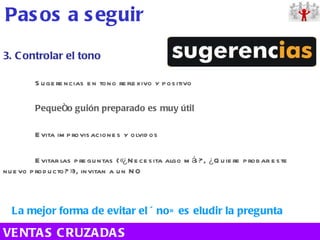 3. Controlar el tono Sugerencias en tono reflexivo y positivo Pequeño guión preparado es muy útil Evita improvisaciones y olvidos Evitar las preguntas («¿Necesita algo más?, ¿Quiere probar este nuevo producto?»), invitan a un NO La mejor forma de evitar el «no» es eludir la pregunta Pasos a seguir VENTAS CRUZADAS 