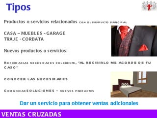 Productos o servicios relacionados  con el producto principal CASA – MUEBLES - GARAGE TRAJE - CORBATA Nuevos productos o servicios : Recordar las necesidades del cliente, “AL RECIBIRLO ME ACORDE DE TU CASO” CONOCER LAS NECESIDADES Comunicar SOLUCIONES – nuevos productos  Dar un servicio para obtener ventas adicionales Tipos VENTAS CRUZADAS 