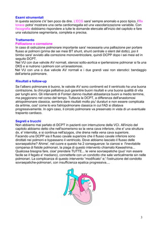 Esami strumentali
In questa sezione c'e' ben poco da dire. L'ECG sara' sempre anomalo e poco tipico, l'Rx
torace potra' mostrare una certa cardiomegalia ed una vascolarizzazione variabile. Con
l'ecografia dobbiamo rispondere a tutte le domande elencate all'inizio del capitolo e fare
una valutazione segmentaria, completa e precisa.
Trattamento
Palliazione e correzione
In caso di ostruzione polmonare importante sara' necessaria una palliazione per portare
flusso ai polmoni (prima dei sei mesi BT shunt, shunt centrale o stent del dotto), poi il
bimbo sara' avviato alla correzione monoventricolare, quindi DCPP dopo i sei mesi ed in
seguito DCPT.
Nel VU con due valvole AV normali, stenosi sotto-aortica e ipertensione polmonar si fa una
DKS e si nutrono i polmoni con un'anastomosi.
Nel VU con una o due valvole AV normali e i due grandi vasi non stenotici: bendaggio
dell’arteria polmonare.
Risultati e follow-up
Se l’albero polmonare è buono, le valvole AV sono continenti ed il ventricolo ha una buona
contrazione, la chirurgia palliativa può garantire buoni risultati e una buona qualità di vita
per lunghi anni. Gli interventi di Fontan danno risultati abbastanza buoni a medio termine,
ma peggiorano nel corso del tempo. Tuttavia la DCPT, a differenza dell'anastomosi
atriopolmonare classica, sembra dare risultati molto piu' duraturi e non essere complicata
da aritmie, cosi' come lo era l'atriopolmonare classica in cui l'AD si dilatava
progressivamente. In ogni caso, il circolo polmonare va preservato in vista di un eventuale
trapianto cardiaco.
Segreti e trucchi
Non abbiamo mai parlato di DCPT in pazienti con interruzione della VCI. All'inizio del
capitolo abbiamo detto che nell'isomerismo sx la vena cava inferiore, che e' una struttura
dx, e' interrotta, e si continua nell'azygos, che drena nella vena cava superiore.
Facendo una DCPP sia il flusso cavale superiore che il flusso cavale inferiore sono
dirottati nei polmoni e bypassano il ventricolo. Dove abbiamo lasciato il flusso delle
sovraepatiche? Ahime', nel cuore e questo ha 2 conseguenze: la cianosi e l'inevitabile
comparsa di fistole polmonari, la piaga di questo intervento chiamato Kawashima...
Qualcosa bisogna fare, cioe' prendere TUTTE... le vene sovraepatiche (puo' non essere
facile se il fegato e' mediano), connetterle con un condotto che sale verticalmente sin nelle
polmonari. La complicanza di questo intervento “modificato“ e;' l'ostruzione del condotto
sovraepatiche-polmonari, con insufficienza epatica progressiva....
3
 