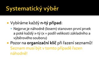    Vybíráme každý n-tý případ:
     Nejprve je náhodně (losem) stanoven první prvek
     a poté každý x-tý (x = podíl velikosti základního a
     výběrového souboru)
   Pozor na organizační klíč při řazení seznamů!
    Seznam musí být v tomto případě řazen
    náhodně!
 
