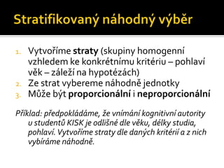 1.   Vytvoříme straty (skupiny homogenní
     vzhledem ke konkrétnímu kritériu – pohlaví
     věk – záleží na hypotézách)
2.   Ze strat vybereme náhodně jednotky
3.   Může být proporcionální i neproporcionální
Příklad: předpokládáme, že vnímání kognitivní autority
    u studentů KISK je odlišné dle věku, délky studia,
    pohlaví. Vytvoříme straty dle daných kritérií a z nich
    vybíráme náhodně.
 