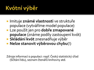   Imituje známé vlastnosti ve struktuře
    populace (vytváříme model populace)
   Lze použít jen pro dobře zmapované
    populace (známe podíly zastoupení kvót)
   Skládání kvót znesnadňuje výběr
   Nelze stanovit výběrovou chybu(!)


Zdroje informací o populaci: např. Český statistický úřad
  (Sčítání lidu), seznam čtenářů knihovny atd.
 