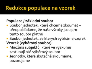 Populace / základní soubor
 Soubor jednotek, které chceme zkoumat –
  předpokládáme, že naše výroky jsou pro
  tento soubor platné
 Soubor jednotek, ze kterých vybíráme vzorek
Vzorek (výběrový soubor):
 Množina subjektů, které ve výzkumu
  zastupují náš výběrový soubor
 Jednotky, které skutečně zkoumáme,
  pozorujeme
 