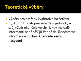    Výběry pro potřeby kvalitativního šetření
   Výzkumník postupně šetří další jednotky a
    svůj výběr ukončuje ve chvíli, kdy mu další
    informanti nepřináší již žádné další podstatné
    informace – dochází k teoretickému
    nasycení
 
