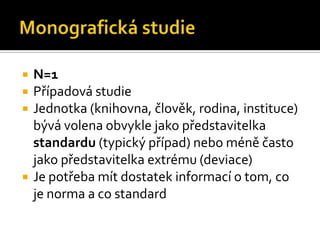    N=1
   Případová studie
   Jednotka (knihovna, člověk, rodina, instituce)
    bývá volena obvykle jako představitelka
    standardu (typický případ) nebo méně často
    jako představitelka extrému (deviace)
   Je potřeba mít dostatek informací o tom, co
    je norma a co standard
 