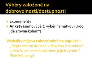    Experimenty
   Ankety (samovýběr), výběr namátkou („kdo
    jde zrovna kolem“)

Výsledky nejsou zobecnitelné na populaci!
 „Reprezentativita není určována jen počtem
 jedinců, ale i mechanizmem jejich výběru“
 (Reichel, 2009)
 