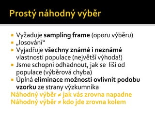  Vyžaduje sampling frame (oporu výběru)
 „losování“
 Vyjadřuje všechny známé i neznámé
  vlastnosti populace (největší výhoda!)
 Jsme schopni odhadnout, jak se liší od
  populace (výběrová chyba)
 Úplná eliminace možnosti ovlivnit podobu
  vzorku ze strany výzkumníka
Náhodný výběr ≠ jak vás zrovna napadne
Náhodný výběr ≠ kdo jde zrovna kolem
 