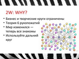 2W: WHY?
• Бизнес и творческие круги ограничены
• Теория 6 рукопожатий
• Мир изменился —
теперь все знакомы
• Используйте дальний
круг
 
