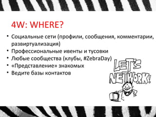 4W: WHERE?
• Социальные сети (профили, сообщения, комментарии,
развиртуализация)
• Профессиональные ивенты и тусовки
• Любые сообщества (клубы, #ZebraDay)
• «Представление» знакомых
• Ведите базы контактов
 