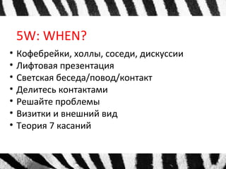 5W: WHEN?
• Кофебрейки, холлы, соседи, дискуссии
• Лифтовая презентация
• Светская беседа/повод/контакт
• Делитесь контактами
• Решайте проблемы
• Визитки и внешний вид
• Теория 7 касаний
 