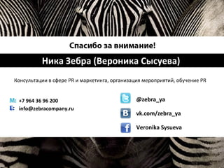 Ника Зебра (Вероника Сысуева)
Консультации в сфере PR и маркетинга, организация мероприятий, обучение PR
+7 964 36 96 200
info@zebracompany.ru
@zebra_ya
vk.com/zebra_ya
Veronika Sysueva
 