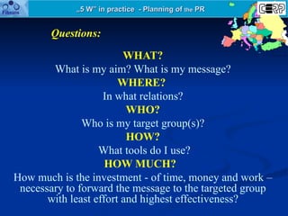 „ 5 W” in practice  - Planning of  the  PR WHAT? What is my aim? What is my message? WHERE?   In what relations? WHO? Who ...