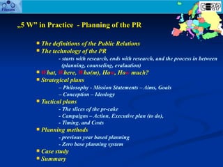 „ 5 W” in  P ractice  - Planning of the PR <ul><li>T he definition s  of the  P ublic  R elations </li></ul><ul><li>The te...
