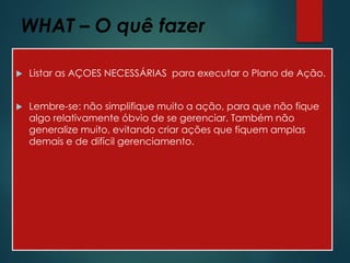 WHAT – O quê fazer
 Listar as AÇOES NECESSÁRIAS para executar o Plano de Ação.
 Lembre-se: não simplifique muito a ação, para que não fique
algo relativamente óbvio de se gerenciar. Também não
generalize muito, evitando criar ações que fiquem amplas
demais e de difícil gerenciamento.
 