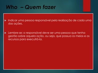 Who – Quem fazer
 Indicar uma pessoa responsável pela realização de cada uma
das ações.
 Lembre-se: o responsável deve ser uma pessoa que tenha
gestão sobre aquela ação, ou seja, que possua os meios e os
recursos para execultá-la.
 