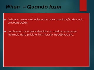 When – Quando fazer
 Indicar o prazo mais adequado para a realização de cada
uma das ações.
 Lembre-se: você deve detalhar ao maximo esse prazo
incluindo data (inicio e fim), horário, freqüência etc.
 