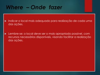 Where – Onde fazer
 Indicar o local mais adequado para realização de cada uma
das ações.
 Lembre-se: o local deve ser o mais apropriado possível, com
recursos necessários disponíveis, visando facilitar a realização
das ações.
 