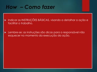 How – Como fazer
 Indicar as INSTRUÇÕES BÁSICAS, visando a detalhar a ação e
facilitar o trabalho.
 Lembre-se: as instruções são dicas para o responsável não
esquecer no momento da execução da ação.
 