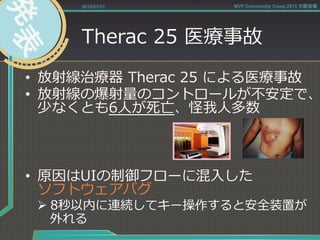 Therac  25  医療療事故
•  放射線治療療器  Therac  25  による医療療事故
•  放射線の爆射量量のコントロールが不不安定で、
少なくとも6⼈人が死亡、怪我⼈人多数
•  原因はUIの制御フローに混⼊入した
ソフトウェアバグ
Ø 8秒以内に連続してキー操作すると安全装置が
外れる
2015/01/31 MVP Community Camp 2015 大阪会場
 