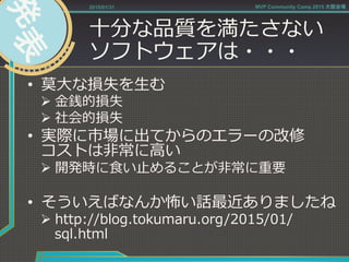 ⼗十分な品質を満たさない
ソフトウェアは・・・
•  莫⼤大な損失を⽣生む
Ø ⾦金金銭的損失
Ø 社会的損失
•  実際に市場に出てからのエラーの改修
コストは⾮非常に⾼高い
Ø 開発時に⾷食い⽌止めることが⾮非常に重要
•  そういえばなんか怖い話最近ありましたね
Ø http://blog.tokumaru.org/2015/01/
sql.html
2015/01/31 MVP Community Camp 2015 大阪会場
 