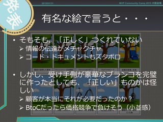有名な絵で⾔言うと・・・
•  そもそも、「正しく」つくれていない
Ø 情報の伝達がメチャクチャ
Ø コード・ドキュメントもズタボロ
•  しかし、受け⼿手側が豪華なブランコを完璧
に作ったとしても、「正しい」ものかは怪
しい
Ø 顧客が本当にそれが必要だったのか？
Ø BtoCだったら価格競争で負けそう（⼩小並感）
2015/01/31 MVP Community Camp 2015 大阪会場
 