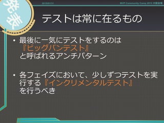 テストは常に在るもの
•  最後に⼀一気にテストをするのは
『ビッグバンテスト』
と呼ばれるアンチパターン
•  各フェイズにおいて、少しずつテストを実
⾏行行する『インクリメンタルテスト』
を⾏行行うべき
2015/01/31 MVP Community Camp 2015 大阪会場
 