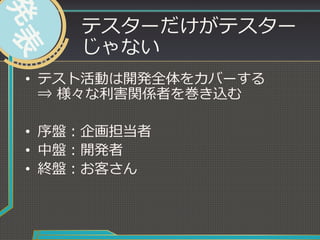 テスターだけがテスター
じゃない
•  テスト活動は開発全体をカバーする
⇒  様々な利利害関係者を巻き込む
•  序盤：企画担当者
•  中盤：開発者
•  終盤：お客さん
 