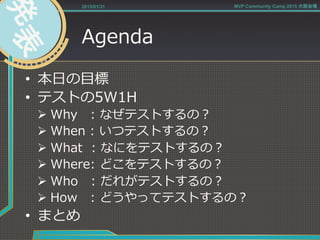 Agenda
•  本⽇日の⽬目標
•  テストの5W1H
Ø Why      :  なぜテストするの？
Ø When  :  いつテストするの？
Ø What    :  なにをテストするの？
Ø Where:  どこをテストするの？
Ø Who      :  だれがテストするの？
Ø How      :  どうやってテストするの？
•  まとめ
2015/01/31 MVP Community Camp 2015 大阪会場
 
