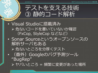 テストを⽀支える技術
③  静的コード解析
•  Visual  Studioに搭載済み
Ø 危ないコードを書いていないか確認
（FxCop,  StyleCop  などなど）
•  Sonar  Sourceというオープンソースの
解析サーバもある
Ø 危ないところを分厚くテスト
•  （番外）Googleのバグ予測ツール
“BugRep”
Ø ヤバいところ  =  頻繁に変更更があった場所
2015/01/31 MVP Community Camp 2015 大阪会場
 