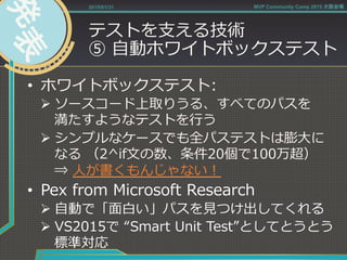 テストを⽀支える技術
⑤  ⾃自動ホワイトボックステスト
•  ホワイトボックステスト:
Ø ソースコード上取りうる、すべてのパスを
満たすようなテストを⾏行行う
Ø シンプルなケースでも全パステストは膨⼤大に
なる  （2^if⽂文の数、条件20個で100万超）
⇒  ⼈人が書くもんじゃない！
•  Pex  from  Microsoft  Research
Ø ⾃自動で「⾯面⽩白い」パスを⾒見見つけ出してくれる
Ø VS2015で  “Smart  Unit  Test”としてとうとう
標準対応
2015/01/31 MVP Community Camp 2015 大阪会場
 