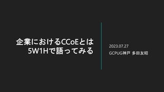 企業におけるCCoEとは
5W1Hで語ってみる
2023.07.27
GCPUG神戸 多田友昭
 