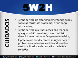 •Tenha certeza de estar implementando ações sobre as causas do problema, e não sobre seus efeitos; 
•Tenha certeza que suas ações não tenham qualquer efeito colateral, caso contrário deverá tomar outras ações para eliminá-los; 
•É preciso propor diferentes soluções para os problemas analisados, certificando-se dos custos aplicados e da real eficácia de tais soluções. 
5W2H 
/nyedsonbarbosa @nyedsonbarbosa /nyedsonbarbosa nyedsonbarbosa@outlook.com 
CUIDADOS  