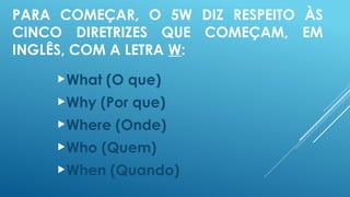 PARA COMEÇAR, O 5W DIZ RESPEITO ÀS
CINCO DIRETRIZES QUE COMEÇAM, EM
INGLÊS, COM A LETRA W:
What (O que)
Why (Por que)
Where (Onde)
Who (Quem)
When (Quando)
 