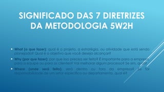 SIGNIFICADO DAS 7 DIRETRIZES
DA METODOLOGIA 5W2H
 What (o que fazer): qual é o projeto, a estratégia, ou atividade que está sendo
planejada? Qual é o objetivo que você deseja alcançar?
 Why (por que fazer): por que isso precisa ser feito? É importante para a empresa,
para a equipe ou para os clientes? Vai melhorar algum processo? Se sim, qual?
 Where (onde será feito): será dentro ou fora da empresa? Se for
responsabilidade de um setor específico ou departamento, qual é?
 