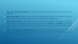  Who (por quem será feito): quais colaboradores participarão de cada uma das
etapas?
 When (quando): quando cada uma das atividades começa e quando é o prazo
para terminá-las? O ideal é construir um cronograma detalhado.
 How (como fazer): quais serão as etapas e ações para alcançar o objetivo
definido? Aqui, uma boa ideia é utilizar também o quem e o quando, atribuindo
cada etapa a um responsável e incluindo uma data de término específica para
elas.
 How much (quanto custará fazer): qual será a despesa para cumprir todas as
tarefas planejadas? Avalie bem os recursos humanos e materiais necessários e
estime quanto eles vão custar.
 