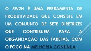 O 5W2H É UMA FERRAMENTA DE
PRODUTIVIDADE QUE CONSISTE EM
UM CONJUNTO DE SETE DIRETRIZES
QUE CONTRIBUEM PARA A
ORGANIZAÇÃO DAS TAREFAS, COM
O FOCO NA MELHORIA CONTÍNUA.
 