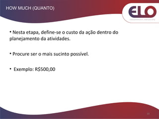 HOW MUCH (QUANTO)
10
• Nesta etapa, define-se o custo da ação dentro do
planejamento da atividades.
• Procure ser o mais sucinto possível.
• Exemplo: R$500,00
 