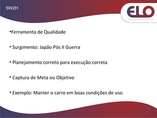 5W2H
2
•Ferramenta de Qualidade
• Surgimento: Japão Pós II Guerra
• Planejamento correto para execução correta
• Captura de Meta ou Objetivo
• Exemplo: Manter o carro em boas condições de uso.
 